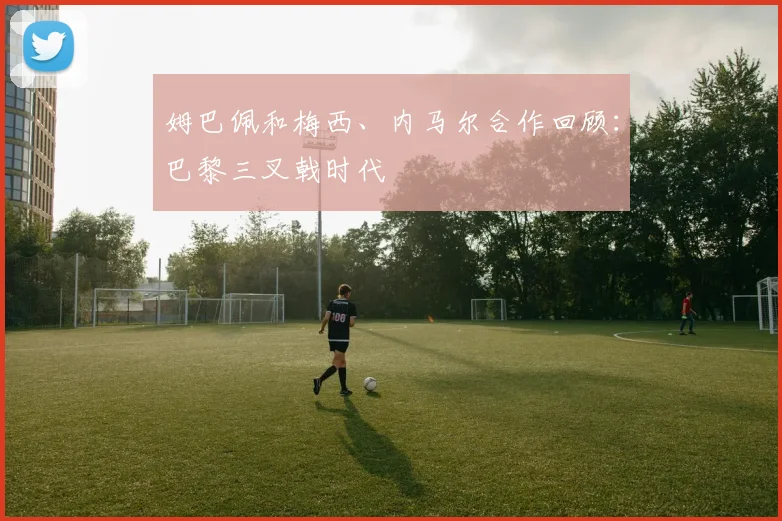 姆巴佩和梅西、内马尔合作回顾:巴黎三叉戟时代