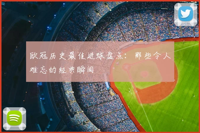 欧冠历史最佳进球盘点：那些令人难忘的经典瞬间